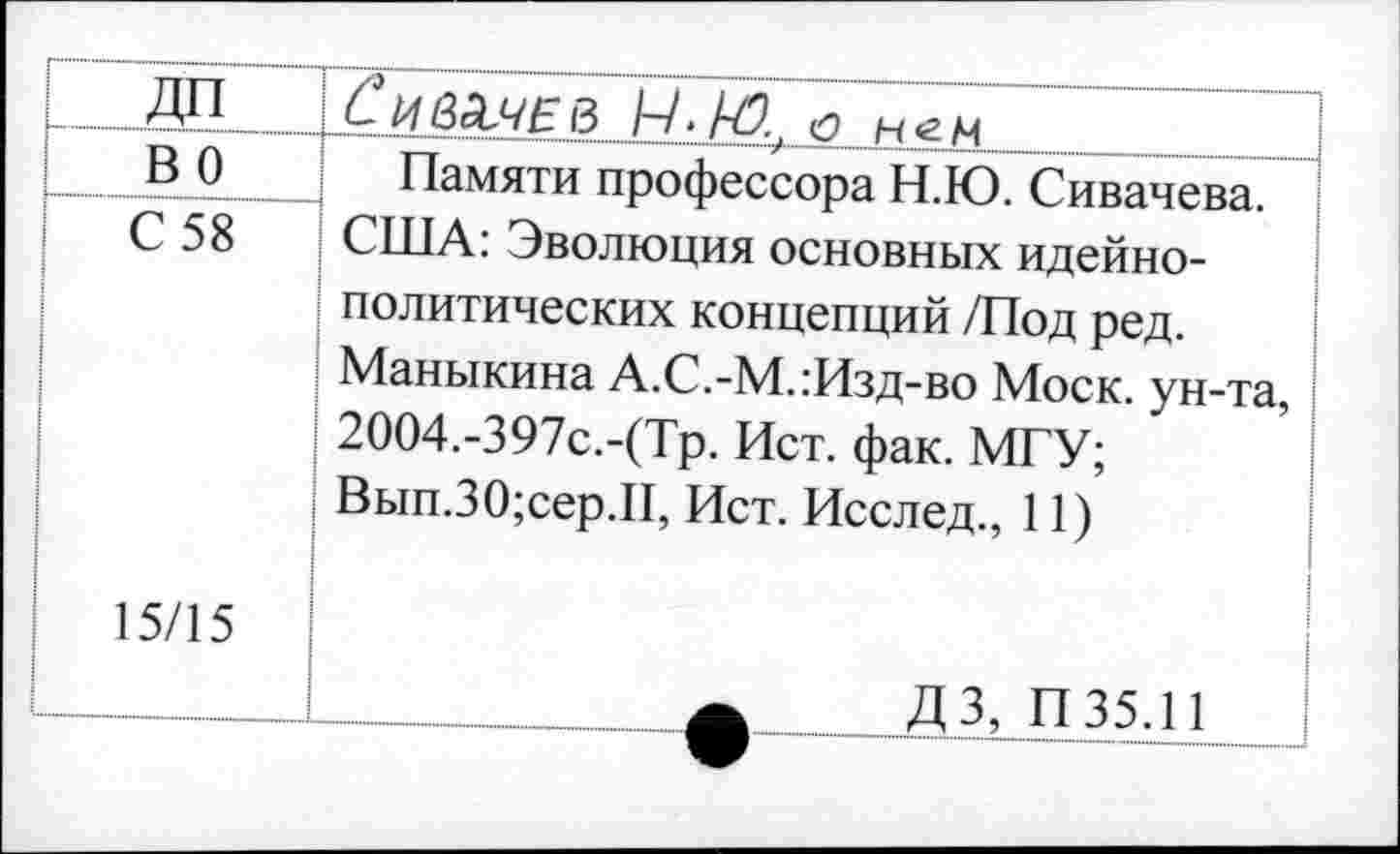 ﻿_дп _	ёивЭМ-В А/./Л. нем
во	Памяти профессора Н.Ю. Сивачева. США: Эволюция основных идейнополитических концепций /Под ред. Маныкина А.С.-М.:Изд-во Моск, ун-та, 2004.-397с.-(Тр. Ист. фак. МГУ; Вып.30;сер.П, Ист. Исслед., 11) ДЗ, П35.11
С 58 15/15	
	